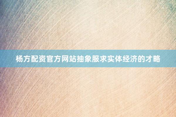 杨方配资官方网站抽象服求实体经济的才略