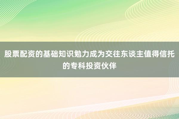 股票配资的基础知识勉力成为交往东谈主值得信托的专科投资伙伴
