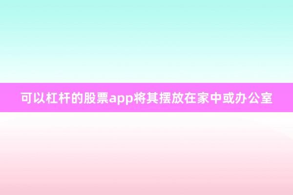 可以杠杆的股票app将其摆放在家中或办公室