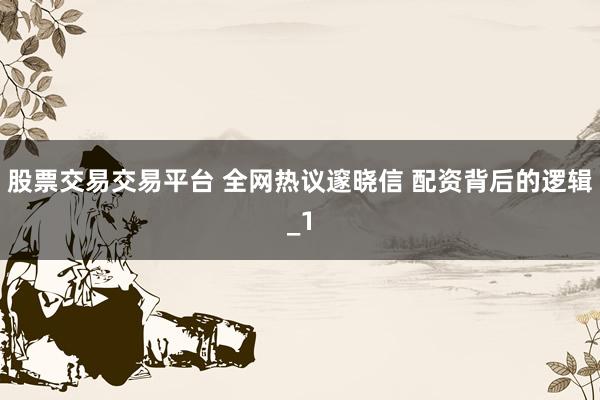 股票交易交易平台 全网热议邃晓信 配资背后的逻辑_1