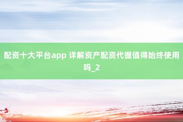 配资十大平台app 详解资产配资代握值得始终使用吗_2