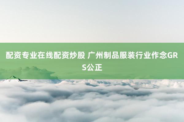 配资专业在线配资炒股 广州制品服装行业作念GRS公正