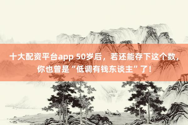 十大配资平台app 50岁后，若还能存下这个数，你也曾是“低调有钱东谈主”了！