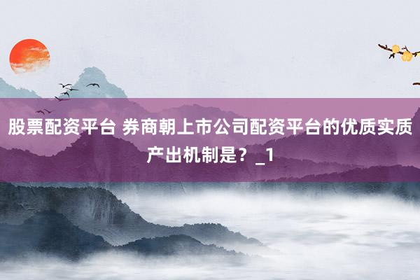 股票配资平台 券商朝上市公司配资平台的优质实质产出机制是？_1