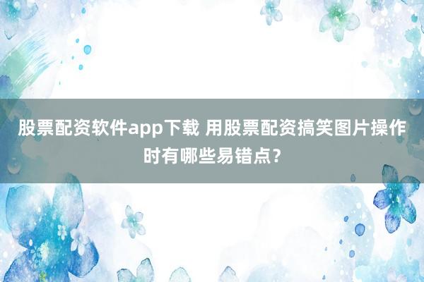 股票配资软件app下载 用股票配资搞笑图片操作时有哪些易错点？
