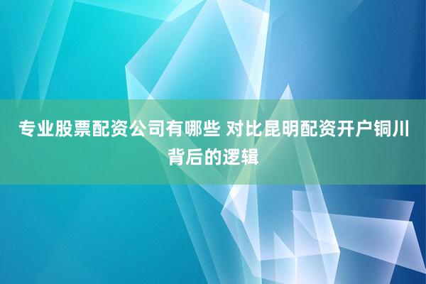 专业股票配资公司有哪些 对比昆明配资开户铜川背后的逻辑