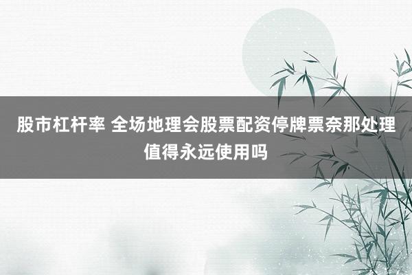 股市杠杆率 全场地理会股票配资停牌票奈那处理值得永远使用吗