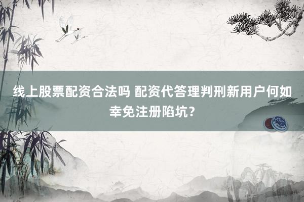 线上股票配资合法吗 配资代答理判刑新用户何如幸免注册陷坑？