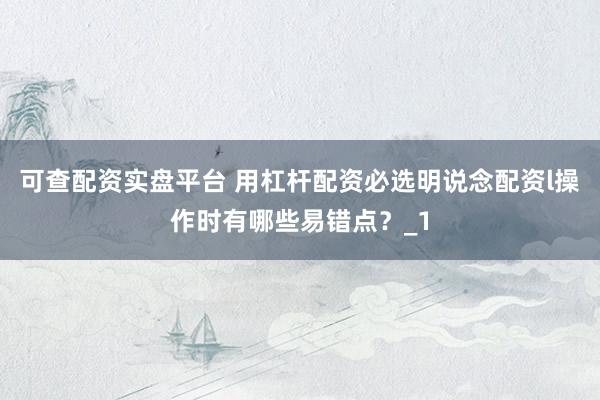 可查配资实盘平台 用杠杆配资必选明说念配资l操作时有哪些易错点?_1