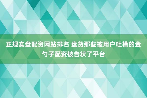 正规实盘配资网站排名 盘货那些被用户吐槽的金勺子配资被告状了平台