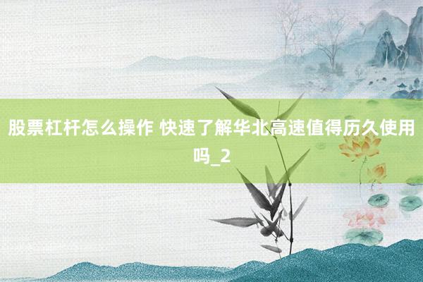 股票杠杆怎么操作 快速了解华北高速值得历久使用吗_2