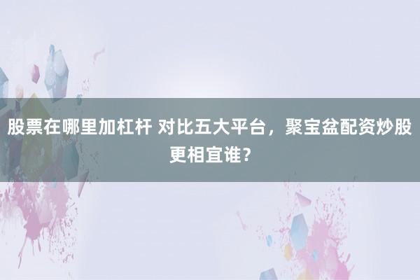 股票在哪里加杠杆 对比五大平台，聚宝盆配资炒股更相宜谁？