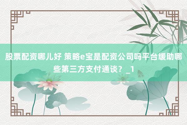 股票配资哪儿好 策略e宝是配资公司吗平台缓助哪些第三方支付通谈？_1