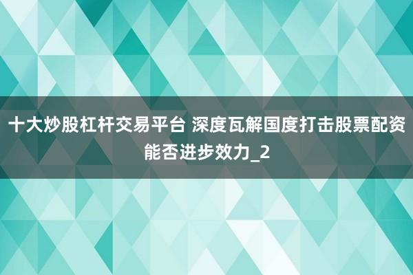 十大炒股杠杆交易平台 深度瓦解国度打击股票配资能否进步效力_2