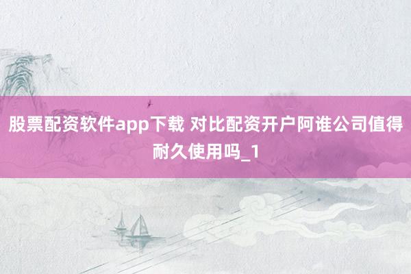 股票配资软件app下载 对比配资开户阿谁公司值得耐久使用吗_1