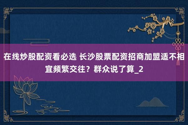 在线炒股配资看必选 长沙股票配资招商加盟适不相宜频繁交往？群众说了算_2