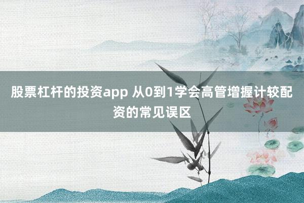 股票杠杆的投资app 从0到1学会高管增握计较配资的常见误区
