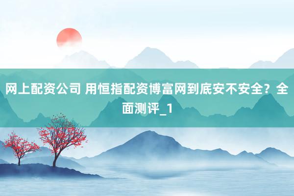 网上配资公司 用恒指配资博富网到底安不安全？全面测评_1