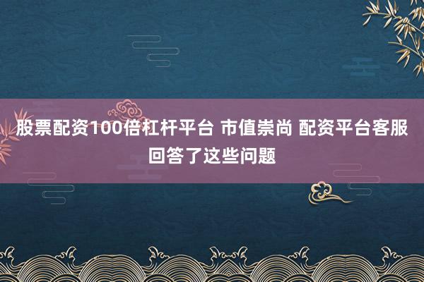 股票配资100倍杠杆平台 市值崇尚 配资平台客服回答了这些问题